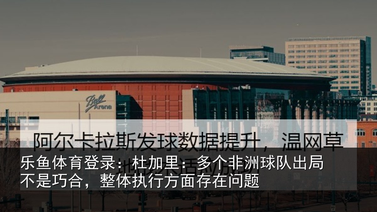 乐鱼体育登录:杜加里:多个非洲球队出局不是巧合,整体执行方面存在问题