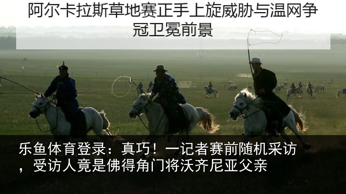 乐鱼体育登录：真巧相关情况访受相关情况将沃齐尼亚父亲