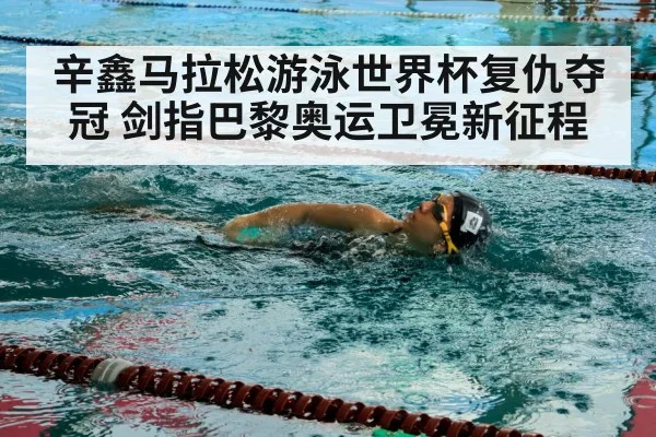 辛鑫马拉松游泳世界杯复仇夺冠 剑指巴黎奥运卫冕新征程